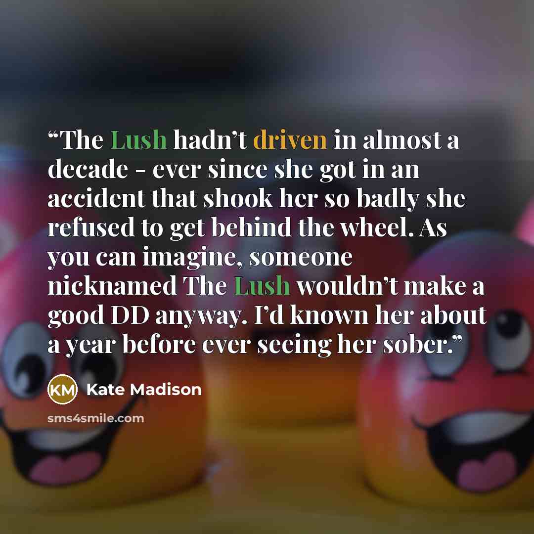 “The Lush hadn’t driven in almost a decade - ever since she got in an accident that shook her so badly she refused to get behind the wheel. As you can imagine, someone nicknamed The Lush wouldn’t make a good DD anyway. I’d known her about a year before ever seeing her sober.” quote by Kate Madison