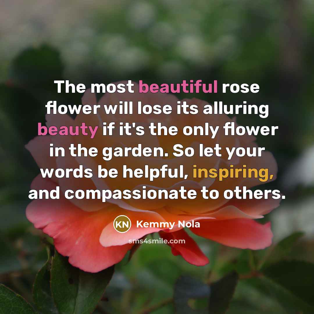 “The most beautiful rose flower will lose its alluring beauty if it's the only flower in the garden. So let your words be helpful, inspiring, and compassionate to others.” quote by Kemmy Nola