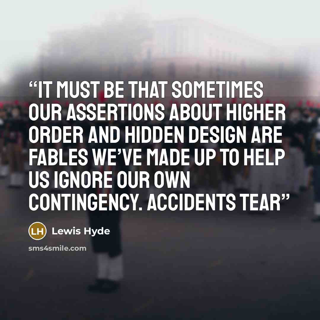 “It must be that sometimes our assertions about higher order and hidden design are fables we’ve made up to help us ignore our own contingency. Accidents tear” quote by Lewis Hyde