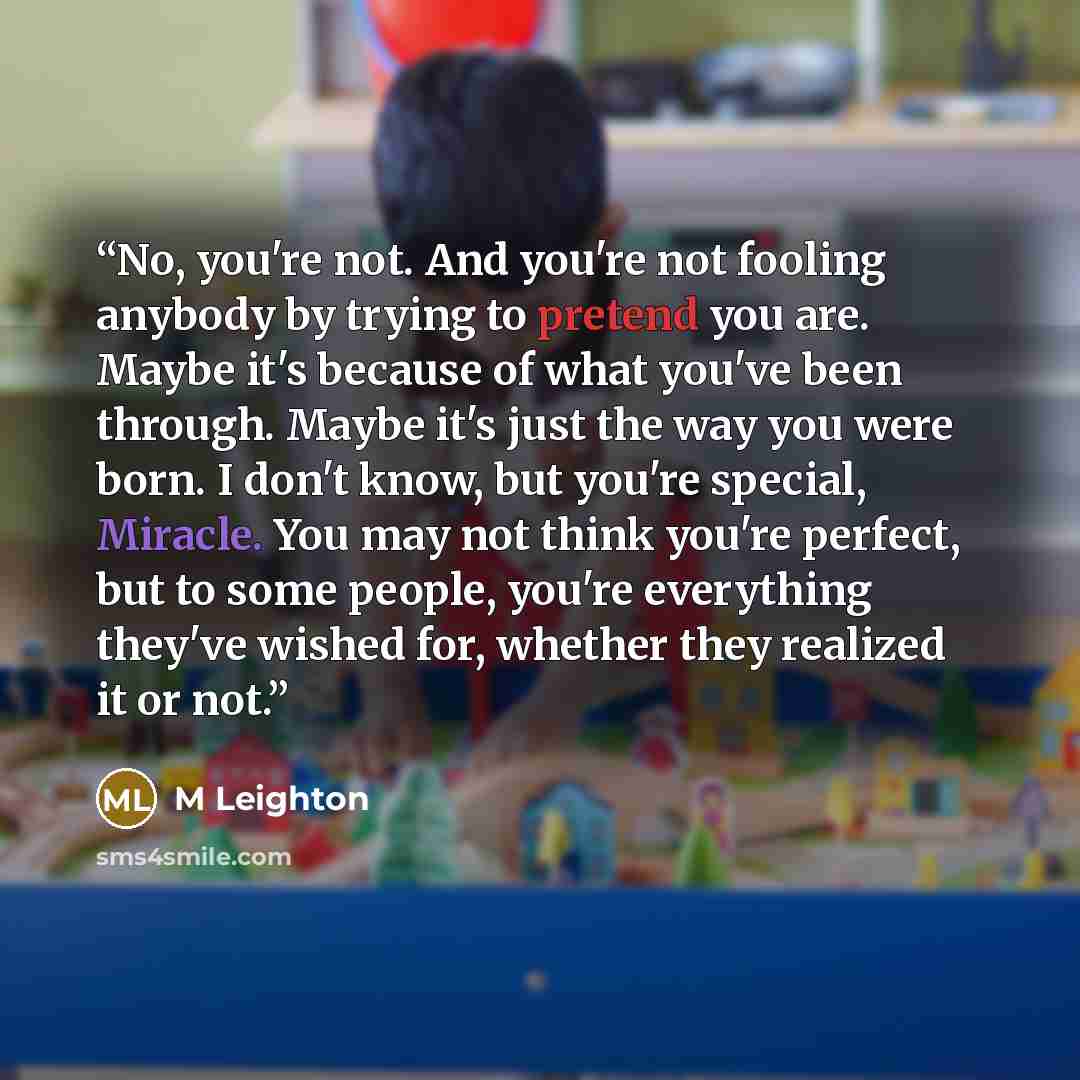 “No, you're not. And you're not fooling anybody by trying to pretend you are. Maybe it's because of what you've been through. Maybe it's just the way you were born. I don't know, but you're special, Miracle. You may not think you're perfect, but to some people, you're everything they've wished for…” quote by M Leighton