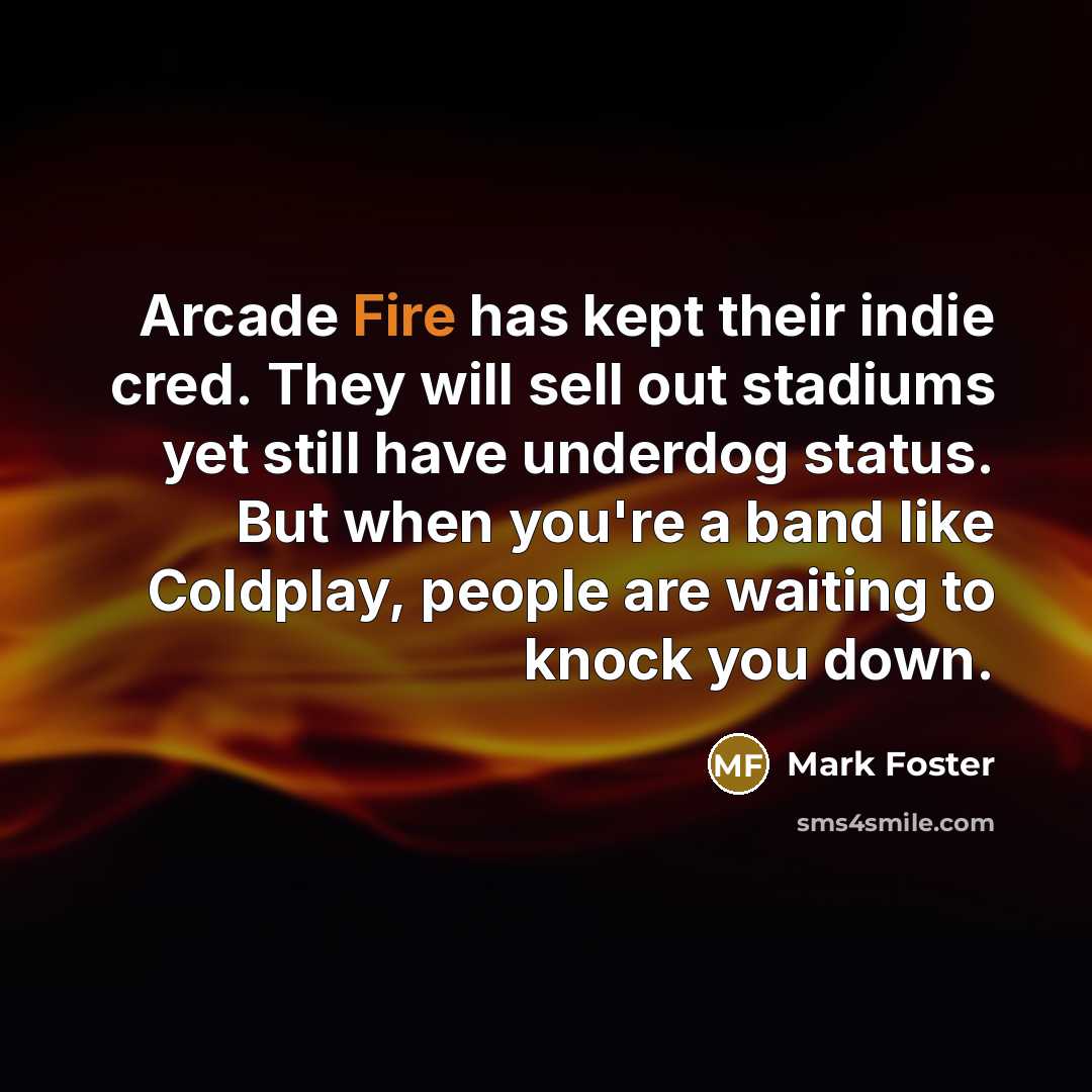 “Arcade Fire has kept their indie cred. They will sell out stadiums yet still have underdog status. But when you're a band like Coldplay, people are waiting to knock you down.” quote by Mark Foster