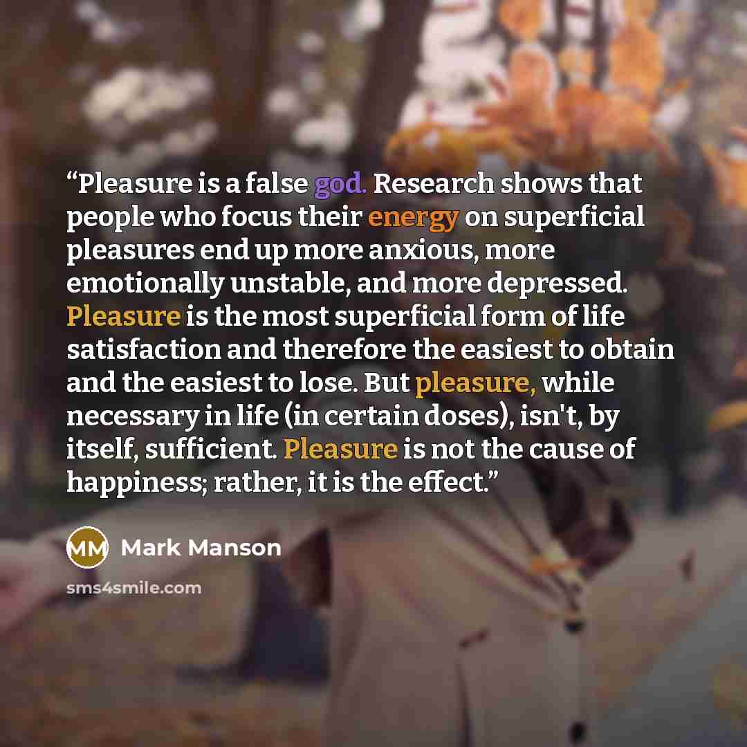 “Pleasure is a false god. Research shows that people who focus their energy on superficial pleasures end up more anxious, more emotionally unstable, and more depressed. Pleasure is the most superficial form of life satisfaction and therefore the easiest to obtain and the easiest to lose. But…” quote by Mark Manson