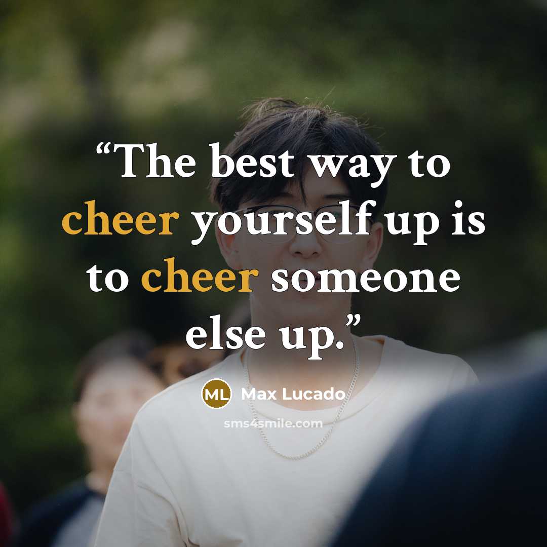 “The best way to cheer yourself up is to cheer someone else up.” quote by Max Lucado