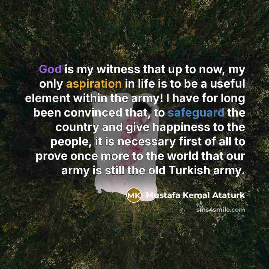“God is my witness that up to now, my only aspiration in life is to be a useful element within the army! I have for long been convinced that, to safeguard the country and give happiness to the people, it is necessary first of all to prove once more to the world that our army is still the old…” quote by Mustafa Kemal Ataturk