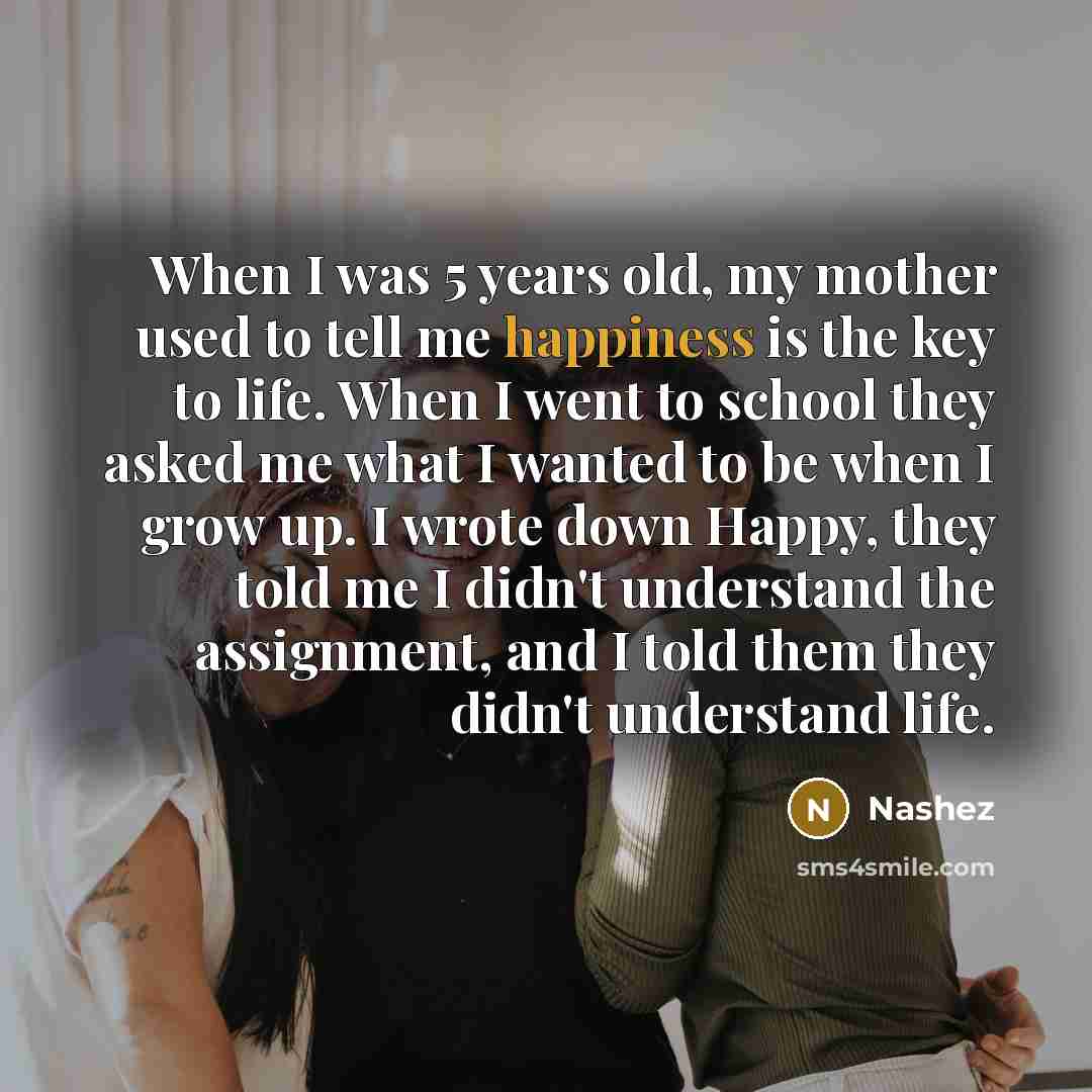 “When I was 5 years old, my mother used to tell me happiness is the key to life. When I went to school they asked me what I wanted to be when I grow up. I wrote down Happy, they told me I didn't understand the assignment, and I told them they didn't understand life.” quote by Nashez