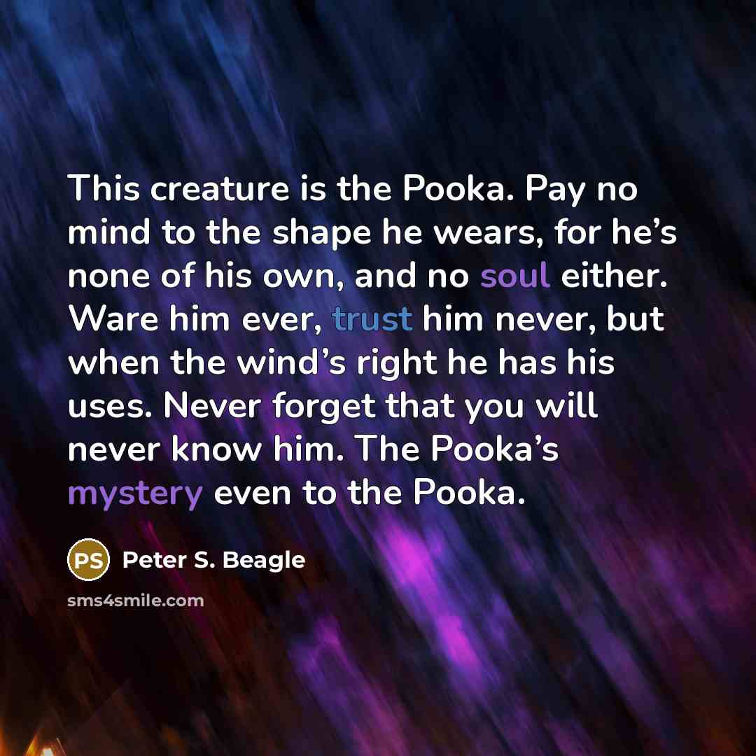 “This creature is the Pooka. Pay no mind to the shape he wears, for he’s none of his own, and no soul either. Ware him ever, trust him never, but when the wind’s right he has his uses. Never forget that you will never know him. The Pooka’s mystery even to the Pooka.” quote by Peter S. Beagle