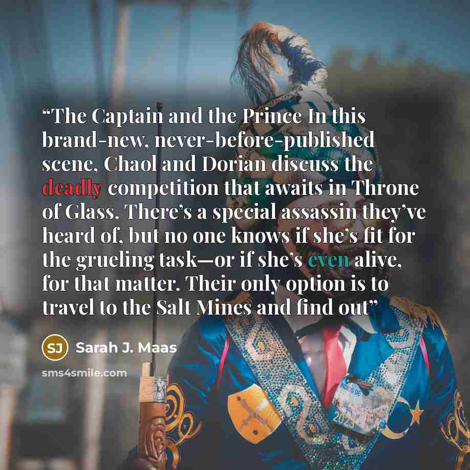 “The Captain and the Prince In this brand-new, never-before-published scene, Chaol and Dorian discuss the deadly competition that awaits in Throne of Glass. There’s a special assassin they’ve heard of, but no one knows if she’s fit for the grueling task—or if she’s even alive, for that matter…” quote by Sarah J. Maas