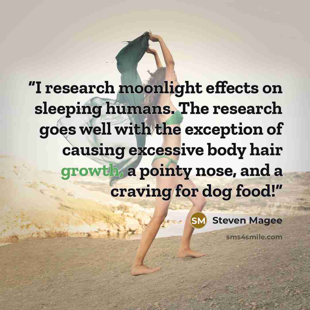 “I research moonlight effects on sleeping humans. The research goes well with the exception of causing excessive body hair growth, a pointy nose, and a craving for dog food!” quote by Steven Magee