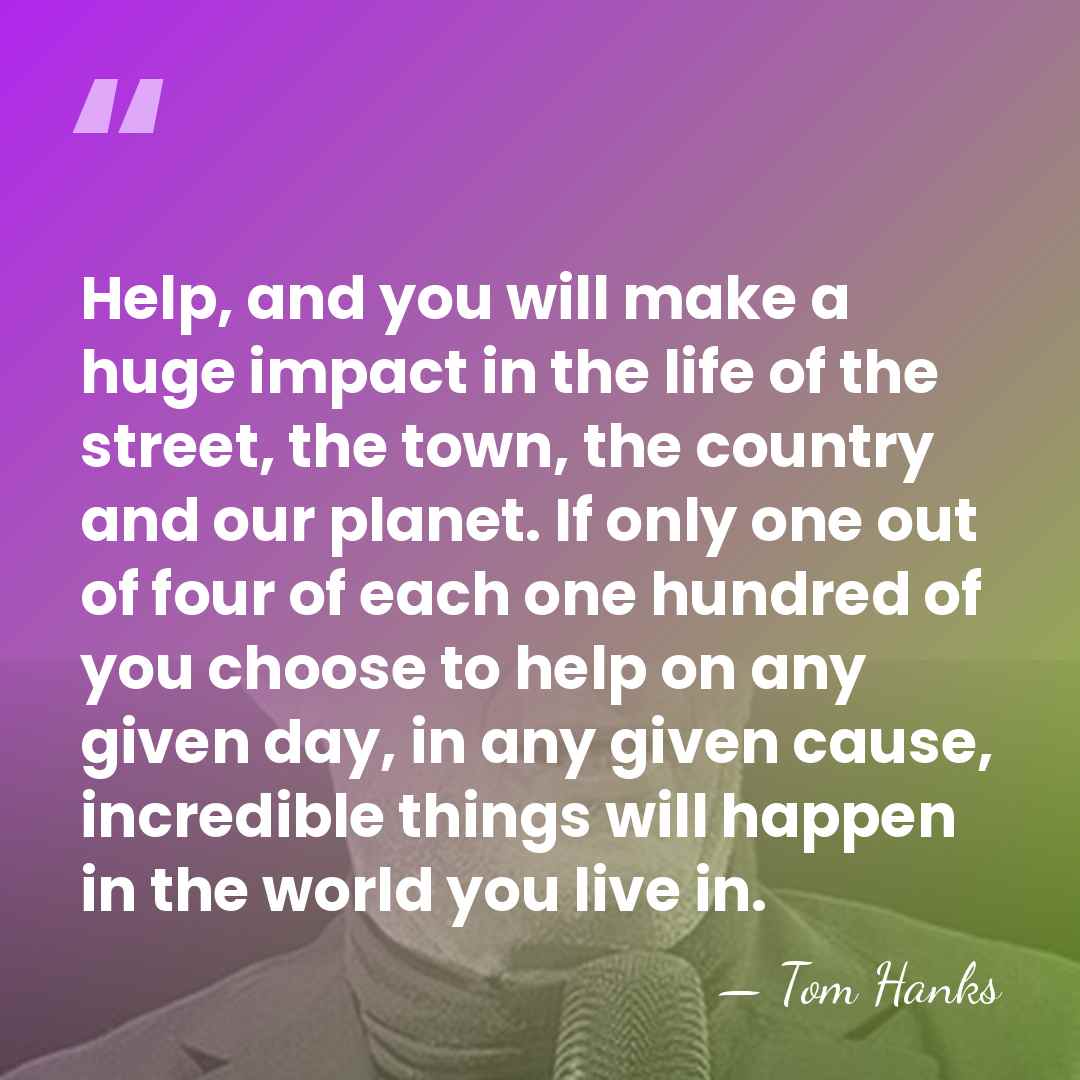 Help, and you will make a huge impact in the life of&hellip; - Tom Hanks