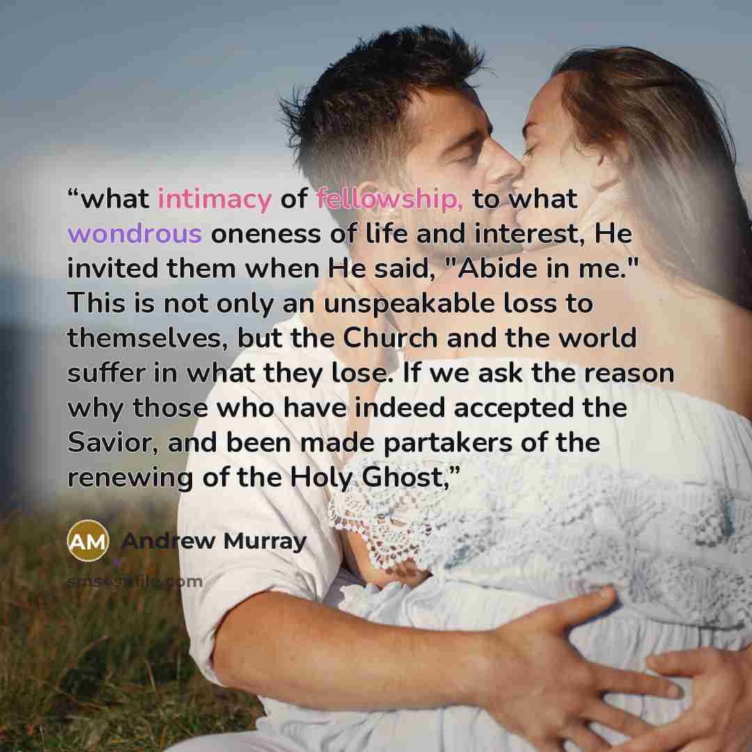 “what intimacy of fellowship, to what wondrous oneness of life and interest, He invited them when He said, "Abide in me." This is not only an unspeakable loss to themselves, but the Church and the world suffer in what they lose. If we ask the reason why those who have indeed accepted the Savior…” quote by Andrew Murray