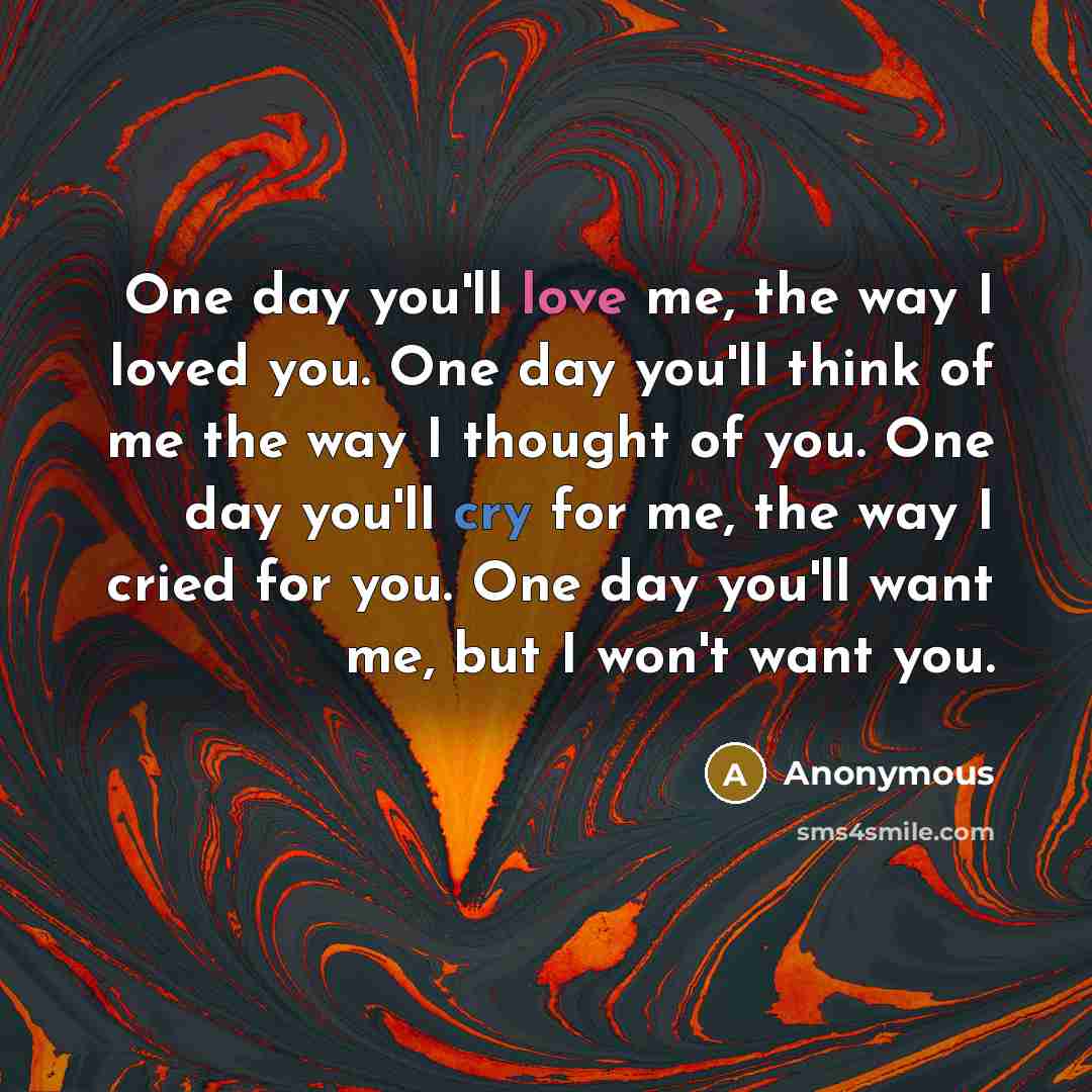“One day you'll love me, the way I loved you. One day you'll think of me the way I thought of you. One day you'll cry for me, the way I cried for you. One day you'll want me, but I won't want you.” quote by Anonymous