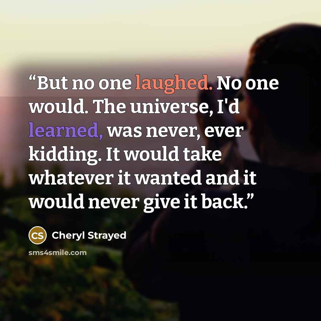“But no one laughed. No one would. The universe, I'd learned, was never, ever kidding. It would take whatever it wanted and it would never give it back.” quote by Cheryl Strayed