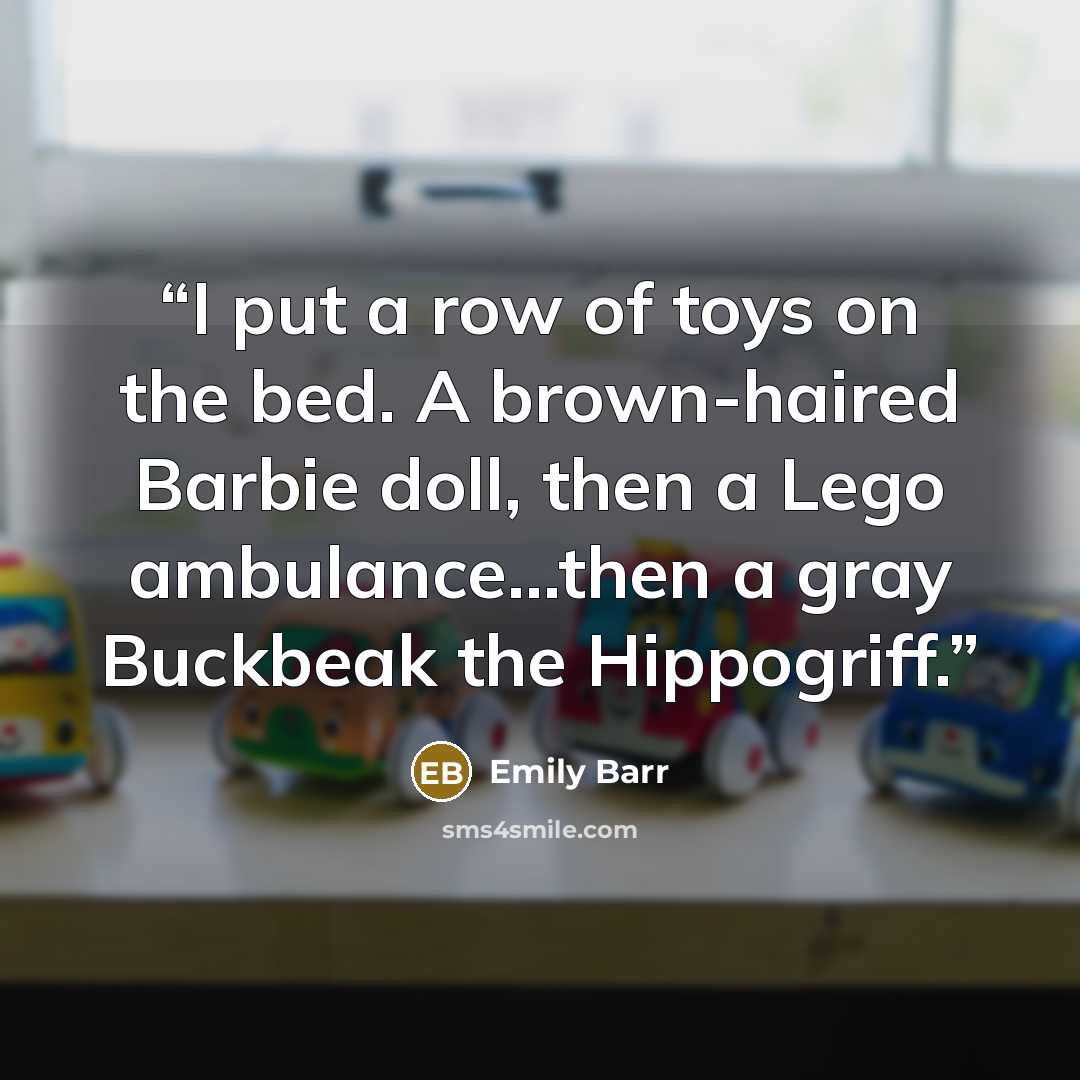 “I put a row of toys on the bed. A brown-haired Barbie doll, then a Lego ambulance...then a gray Buckbeak the Hippogriff.” quote by Emily Barr