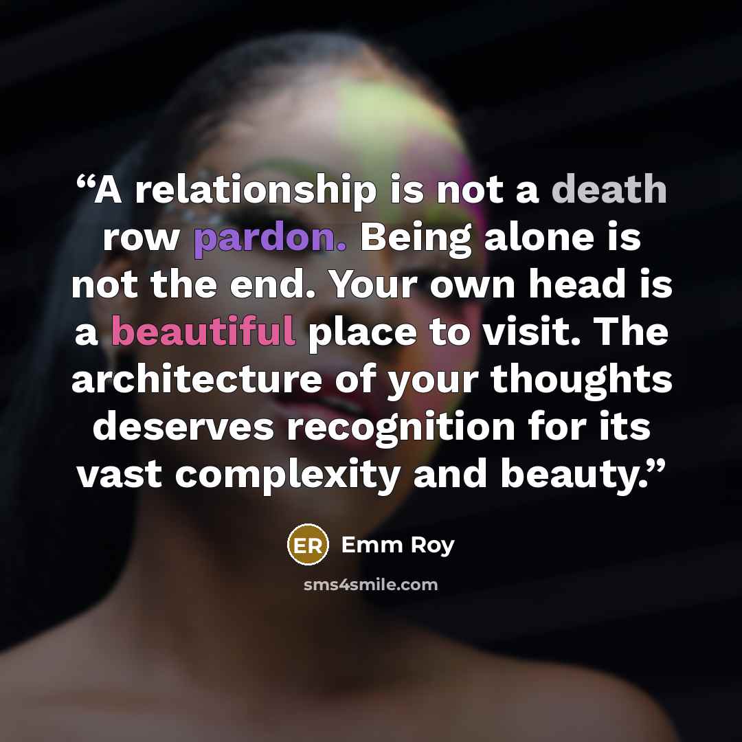 “A relationship is not a death row pardon. Being alone is not the end. Your own head is a beautiful place to visit. The architecture of your thoughts deserves recognition for its vast complexity and beauty.” quote by Emm Roy