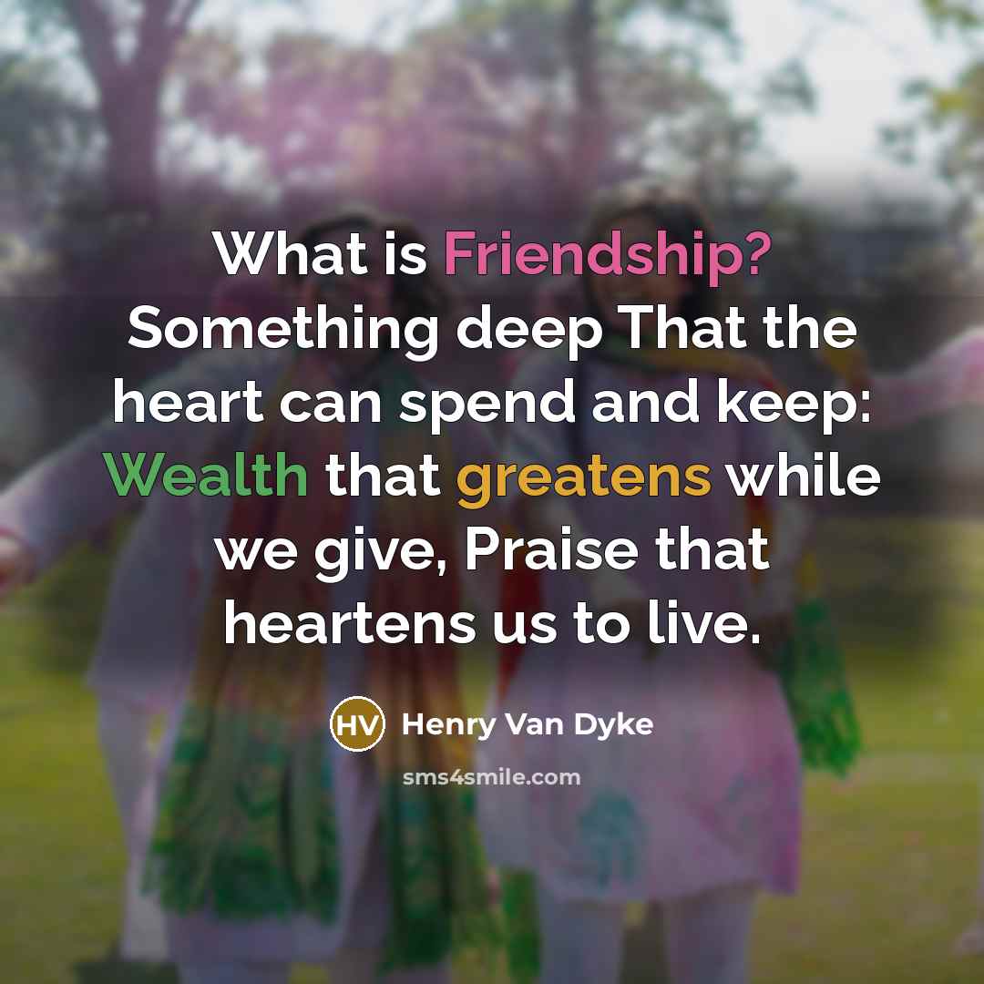“What is Friendship? Something deep That the heart can spend and keep: Wealth that greatens while we give, Praise that heartens us to live.” quote by Henry Van Dyke
