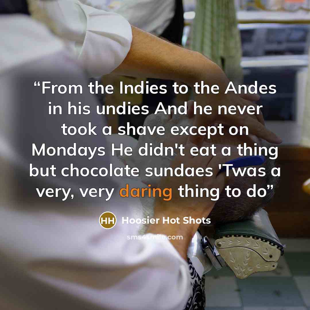 “From the Indies to the Andes in his undies And he never took a shave except on Mondays He didn't eat a thing but chocolate sundaes 'Twas a very, very daring thing to do” quote by Hoosier Hot Shots