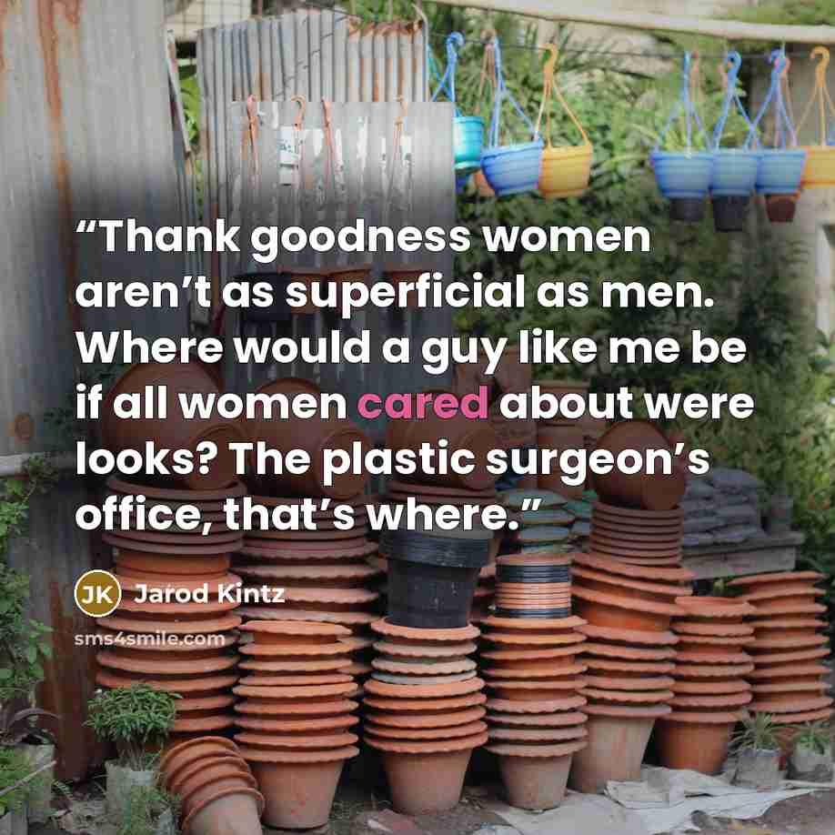 “Thank goodness women aren’t as superficial as men. Where would a guy like me be if all women cared about were looks? The plastic surgeon’s office, that’s where.” quote by Jarod Kintz