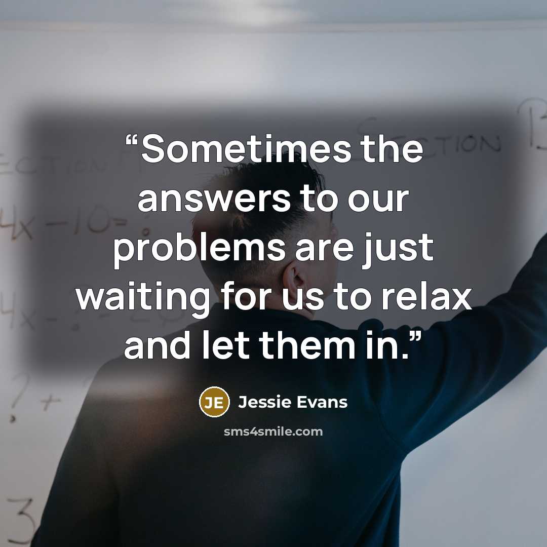 “Sometimes the answers to our problems are just waiting for us to relax and let them in.” quote by Jessie Evans