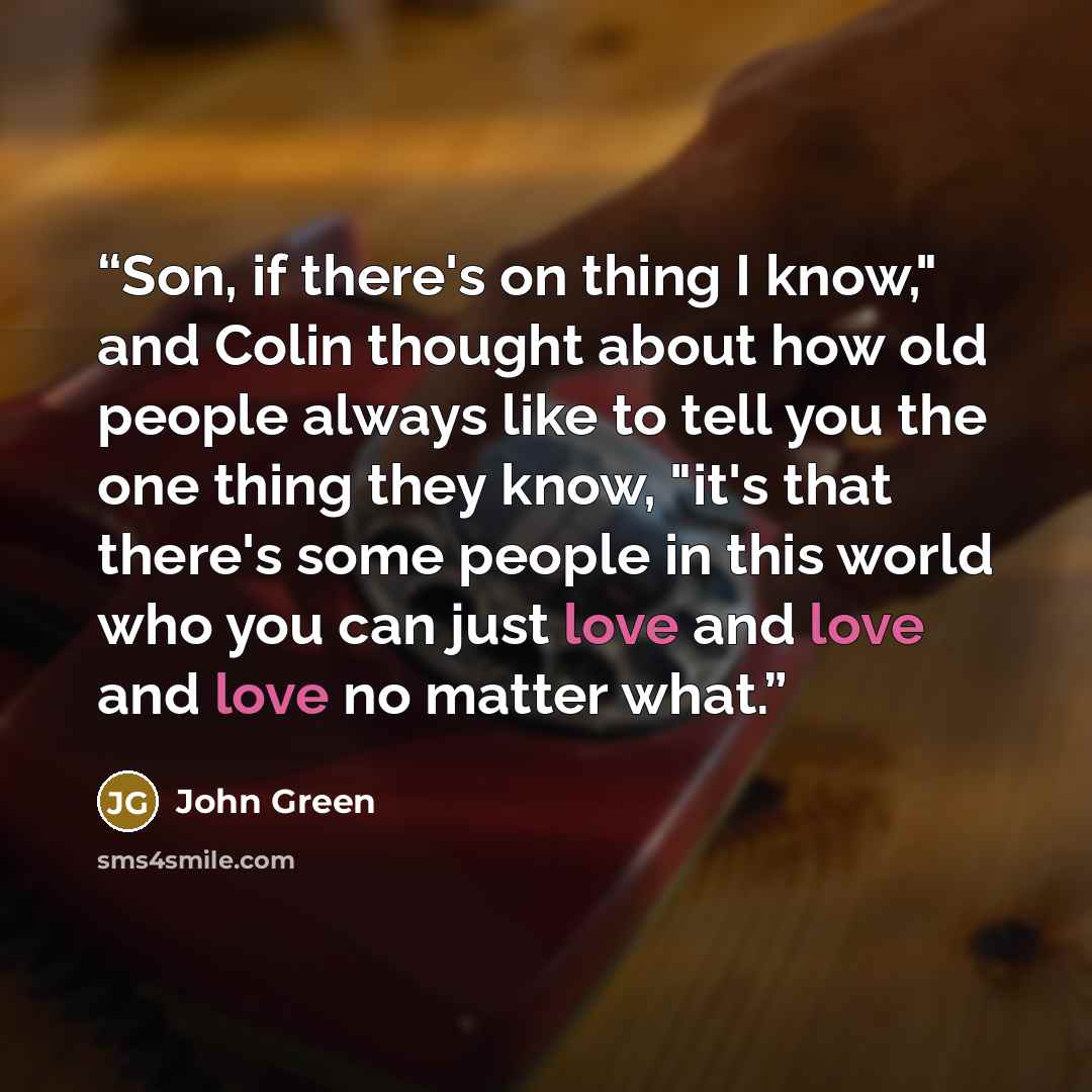 “Son, if there's on thing I know," and Colin thought about how old people always like to tell you the one thing they know, "it's that there's some people in this world who you can just love and love and love no matter what.” quote by John Green