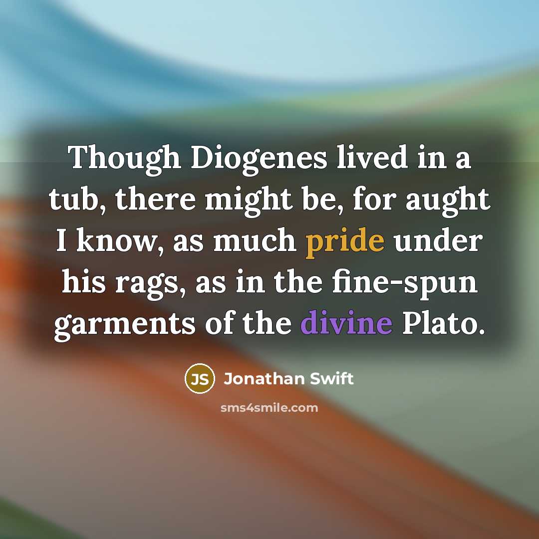 “Though Diogenes lived in a tub, there might be, for aught I know, as much pride under his rags, as in the fine-spun garments of the divine Plato.” quote by Jonathan Swift