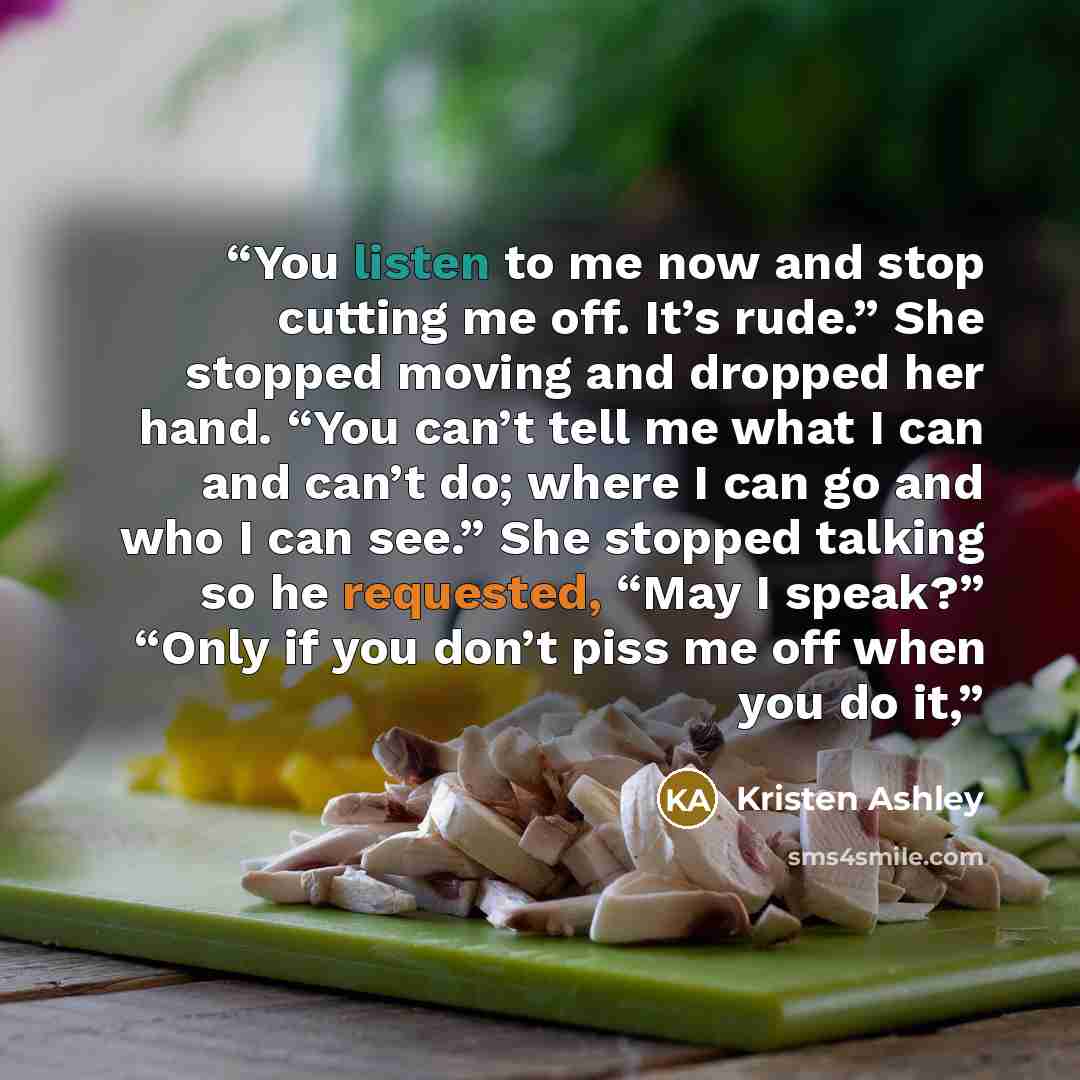 “You listen to me now and stop cutting me off. It’s rude.” She stopped moving and dropped her hand. “You can’t tell me what I can and can’t do; where I can go and who I can see.” She stopped talking so he requested, “May I speak?” “Only if you don’t piss me off when you do it,” quote by Kristen Ashley