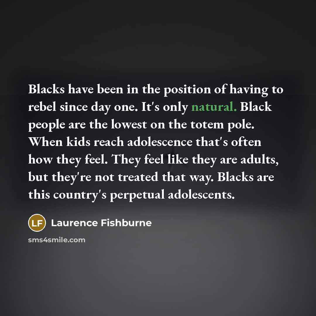 “Blacks have been in the position of having to rebel since day one. It's only natural. Black people are the lowest on the totem pole. When kids reach adolescence that's often how they feel. They feel like they are adults, but they're not treated that way. Blacks are this country's perpetual…” quote by Laurence Fishburne