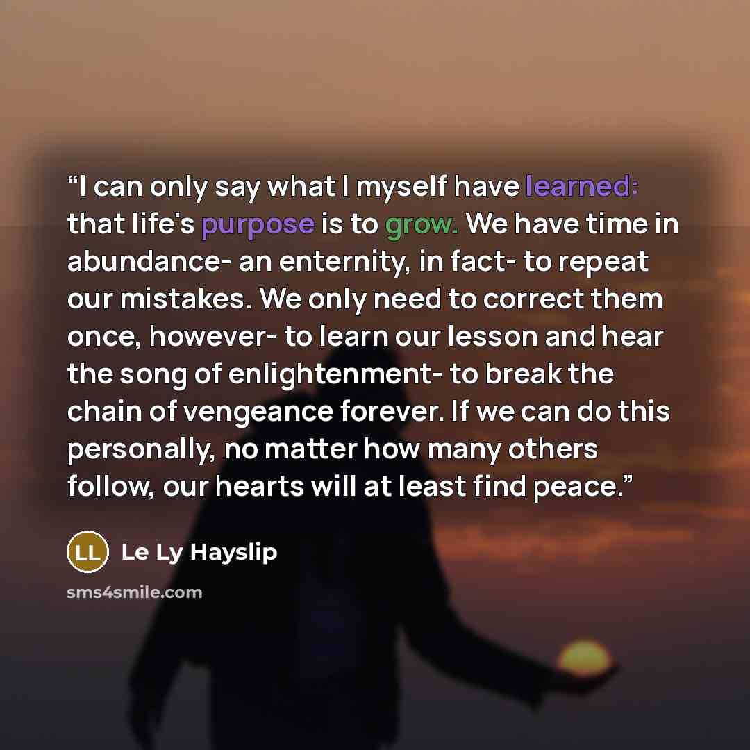 “I can only say what I myself have learned: that life's purpose is to grow. We have time in abundance- an enternity, in fact- to repeat our mistakes. We only need to correct them once, however- to learn our lesson and hear the song of enlightenment- to break the chain of vengeance forever. If we…” quote by Le Ly Hayslip
