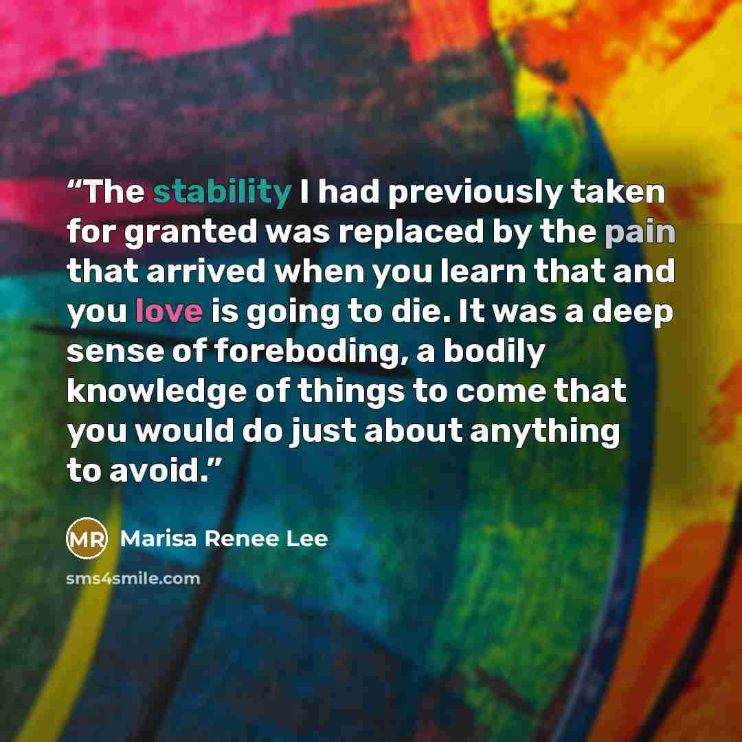 “The stability I had previously taken for granted was replaced by the pain that arrived when you learn that and you love is going to die. It was a deep sense of foreboding, a bodily knowledge of things to come that you would do just about anything to avoid.” quote by Marisa Renee Lee
