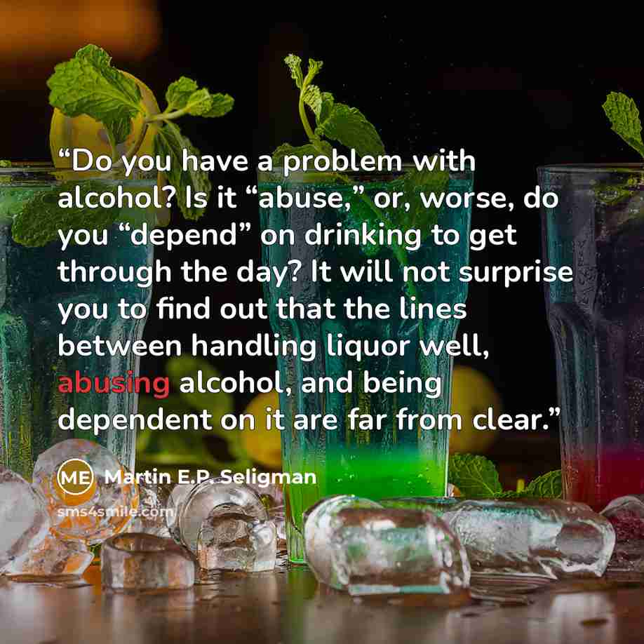“Do you have a problem with alcohol? Is it “abuse,” or, worse, do you “depend” on drinking to get through the day? It will not surprise you to find out that the lines between handling liquor well, abusing alcohol, and being dependent on it are far from clear.” quote by Martin E.P. Seligman