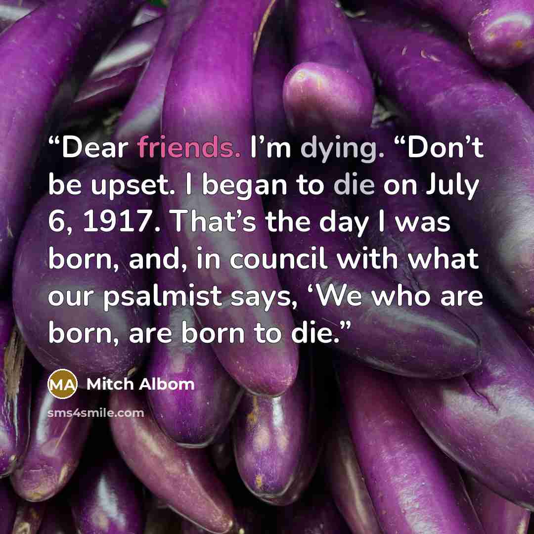 “Dear friends. I’m dying. “Don’t be upset. I began to die on July 6, 1917. That’s the day I was born, and, in council with what our psalmist says, ‘We who are born, are born to die.” quote by Mitch Albom