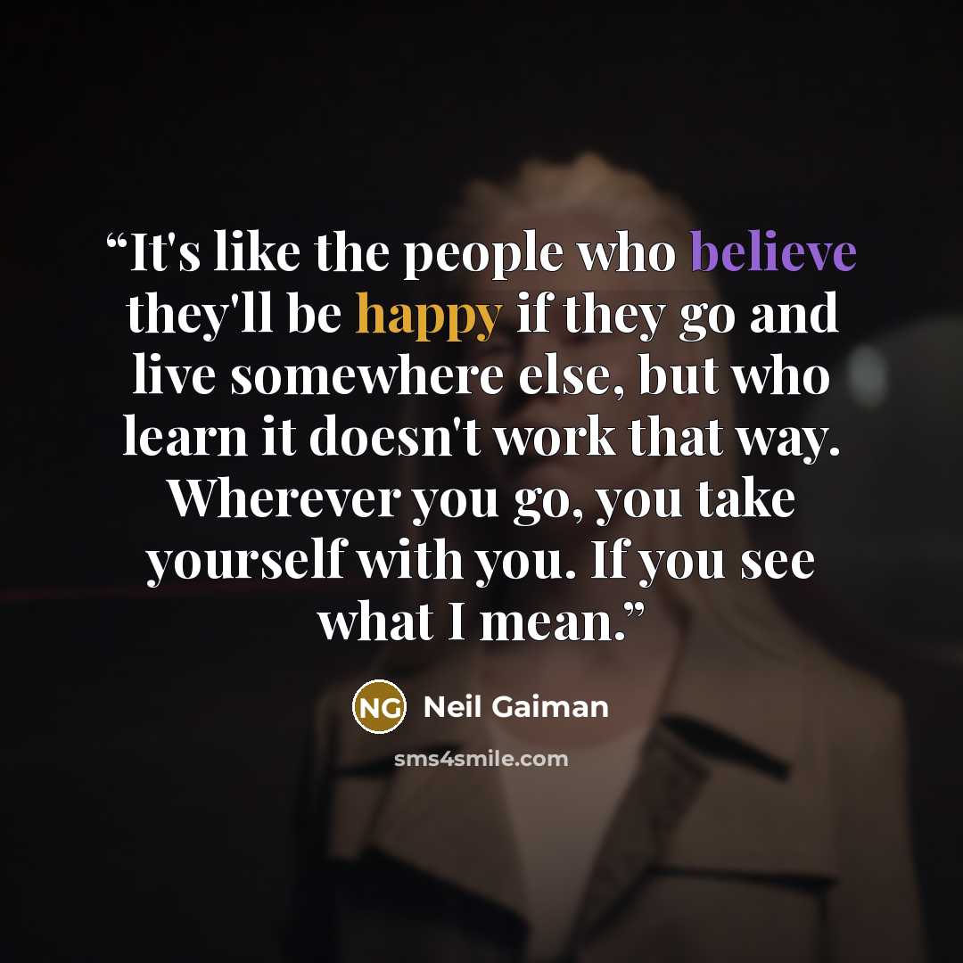 “It's like the people who believe they'll be happy if they go and live somewhere else, but who learn it doesn't work that way. Wherever you go, you take yourself with you. If you see what I mean.” quote by Neil Gaiman