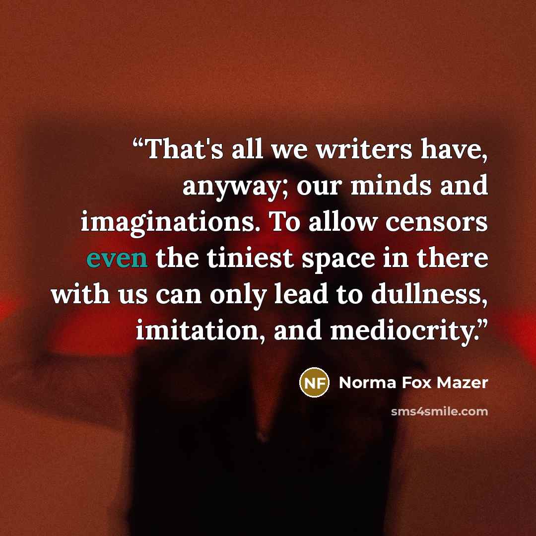 “That's all we writers have, anyway; our minds and imaginations. To allow censors even the tiniest space in there with us can only lead to dullness, imitation, and mediocrity.” quote by Norma Fox Mazer