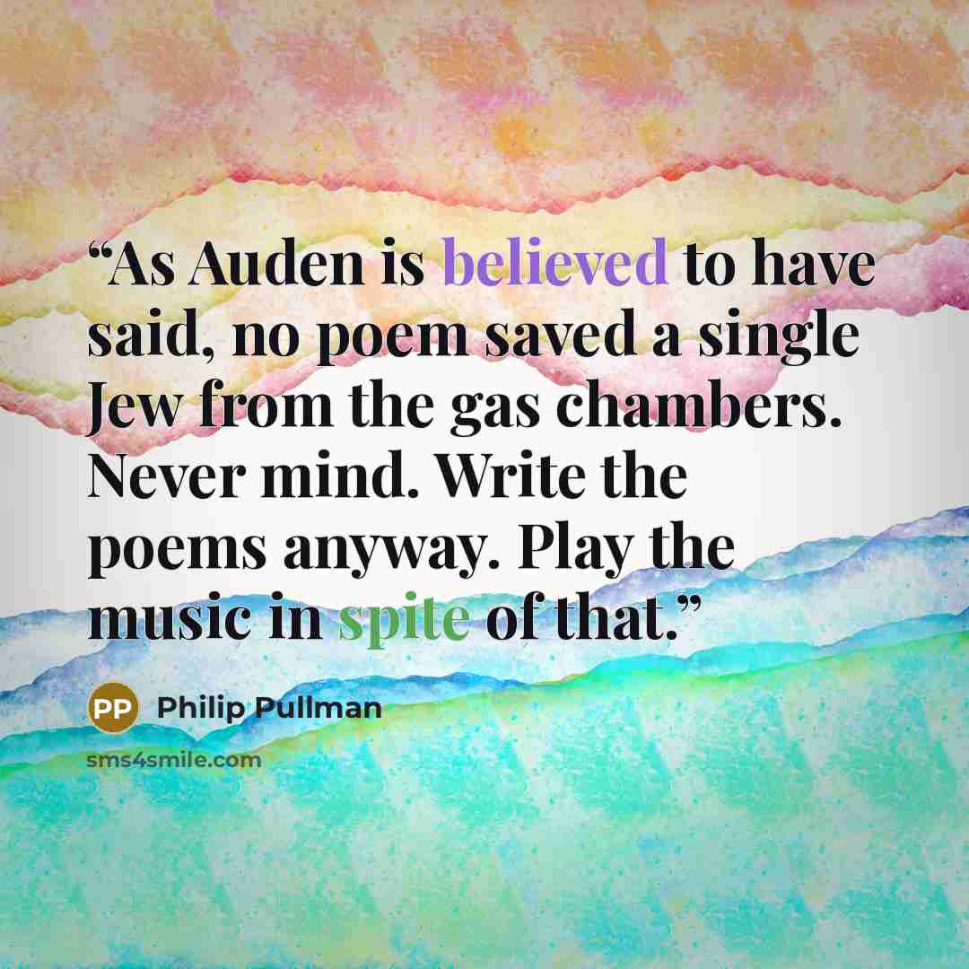 “As Auden is believed to have said, no poem saved a single Jew from the gas chambers. Never mind. Write the poems anyway. Play the music in spite of that.” quote by Philip Pullman
