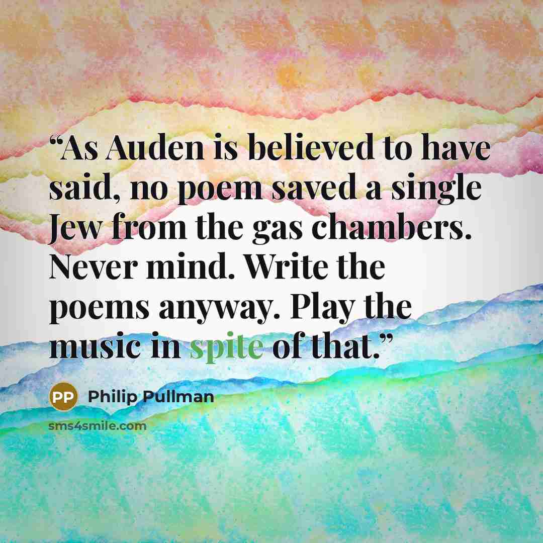 “As Auden is believed to have said, no poem saved a single Jew from the gas chambers. Never mind. Write the poems anyway. Play the music in spite of that.” quote by Philip Pullman