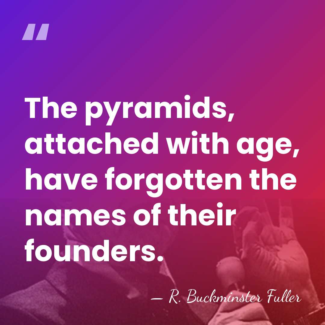 The pyramids, attached with age, have forgotten the names of their founders. - R. Buckminster Fuller