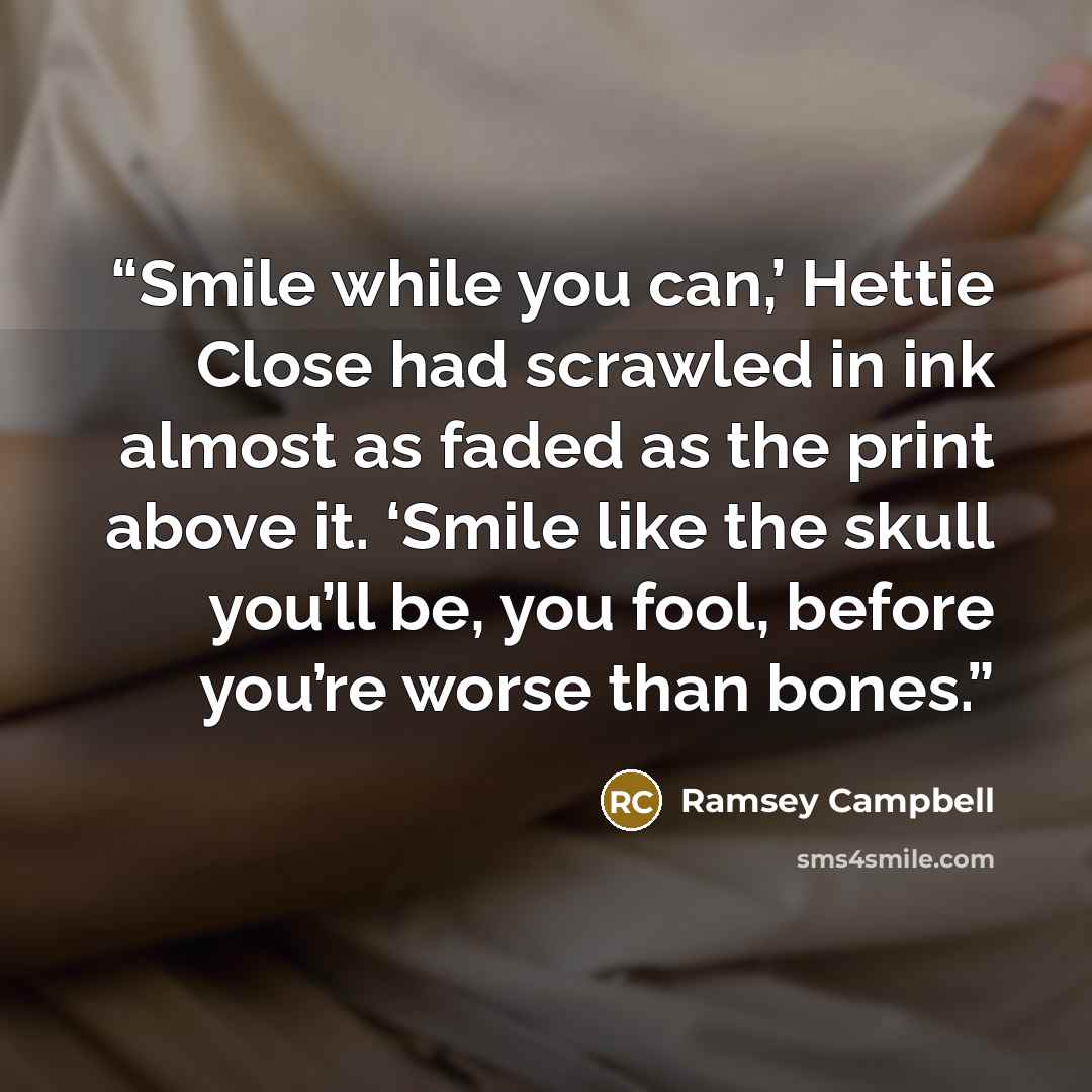 “Smile while you can,’ Hettie Close had scrawled in ink almost as faded as the print above it. ‘Smile like the skull you’ll be, you fool, before you’re worse than bones.” quote by Ramsey Campbell