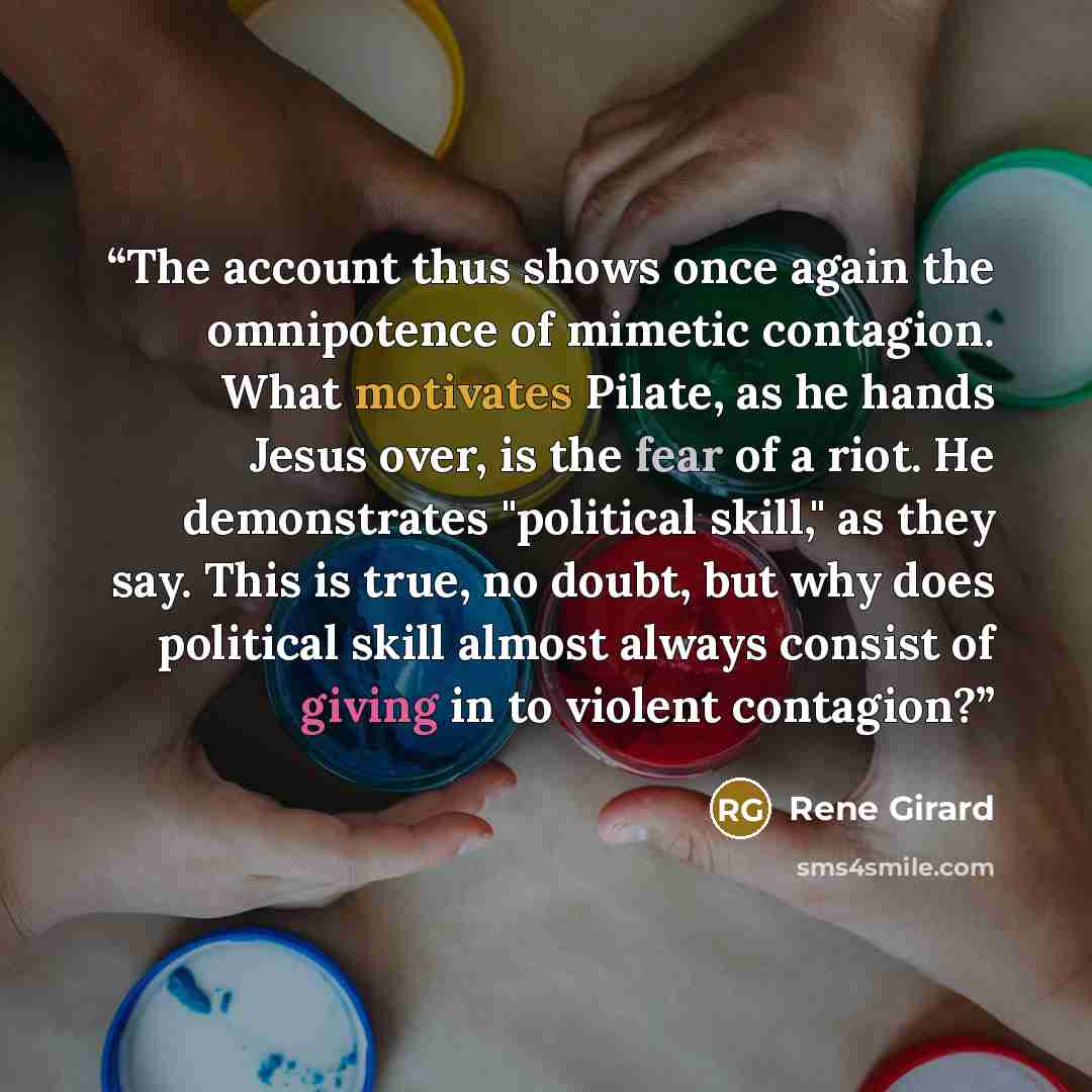 “The account thus shows once again the omnipotence of mimetic contagion. What motivates Pilate, as he hands Jesus over, is the fear of a riot. He demonstrates "political skill," as they say. This is true, no doubt, but why does political skill almost always consist of giving in to violent contagion?” quote by René Girard