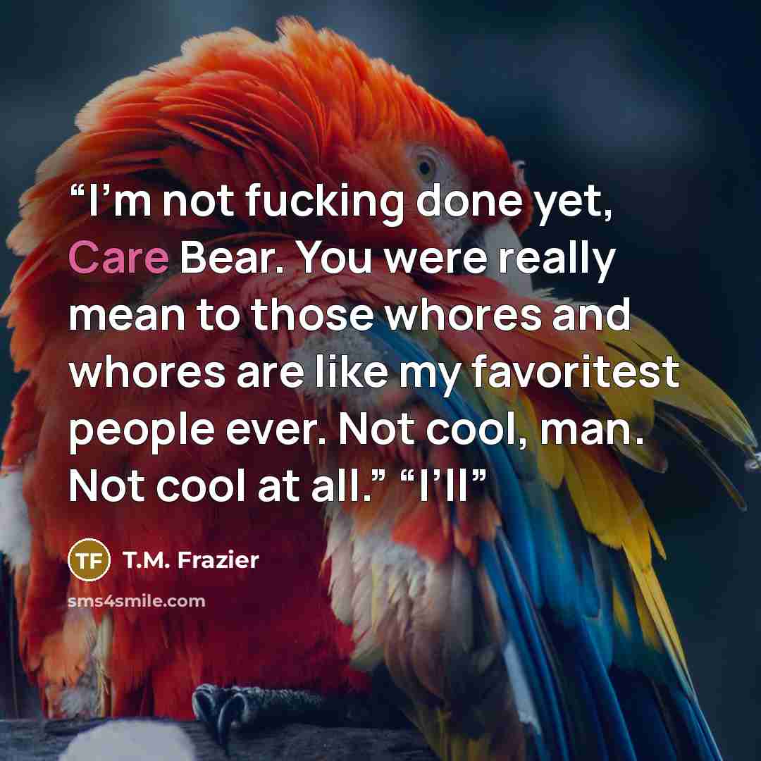 “I’m not fucking done yet, Care Bear. You were really mean to those whores and whores are like my favoritest people ever. Not cool, man. Not cool at all.” “I’ll” quote by T.M. Frazier