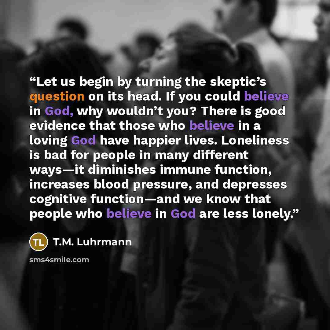 “Let us begin by turning the skeptic’s question on its head. If you could believe in God, why wouldn’t you? There is good evidence that those who believe in a loving God have happier lives. Loneliness is bad for people in many different ways—it diminishes immune function, increases blood pressure…” quote by T.M. Luhrmann