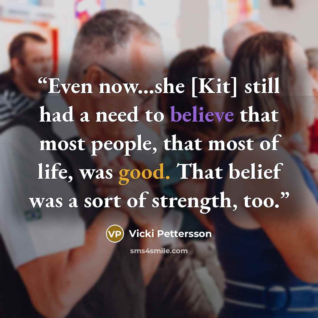 “Even now...she [Kit] still had a need to believe that most people, that most of life, was good. That belief was a sort of strength, too.” quote by Vicki Pettersson