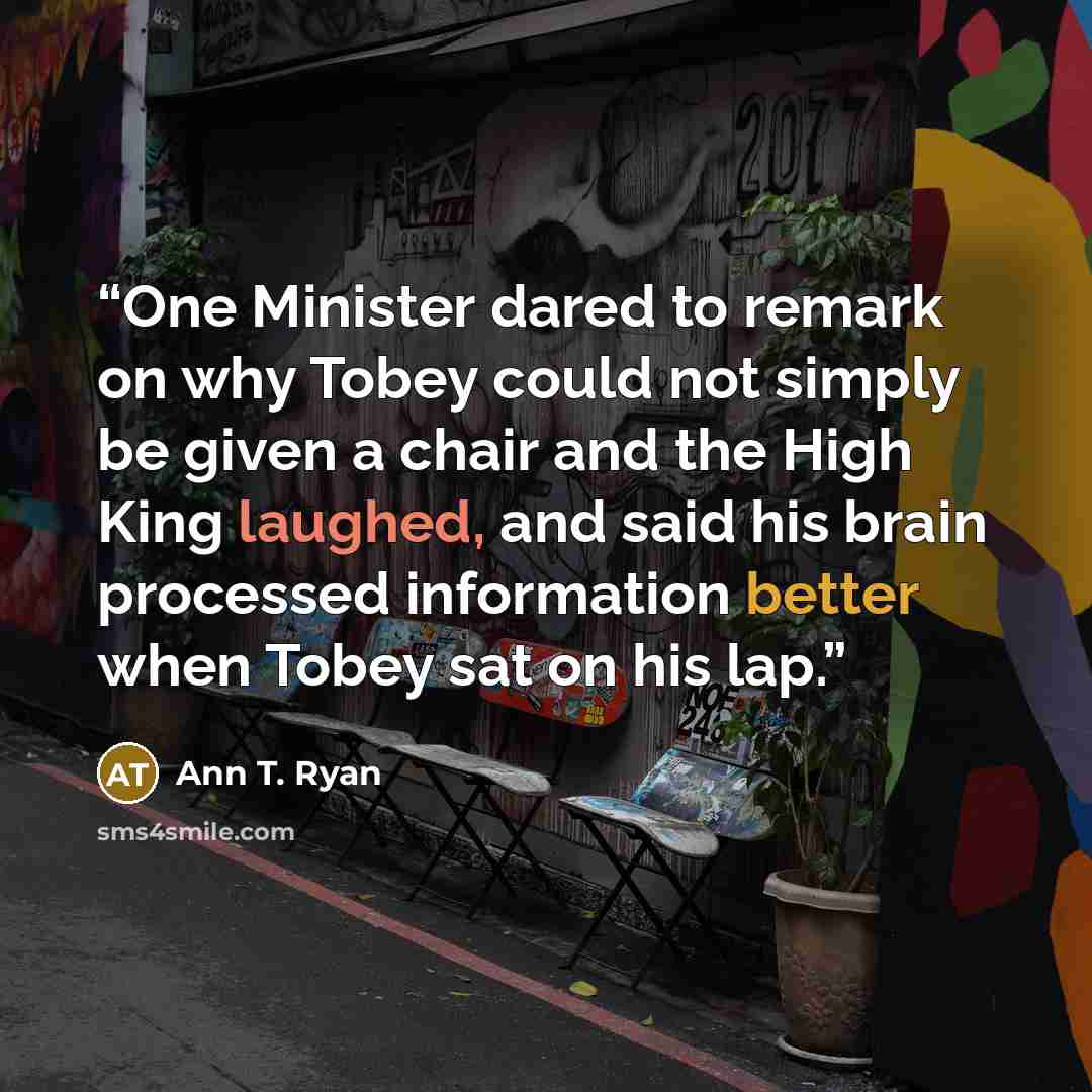 “One Minister dared to remark on why Tobey could not simply be given a chair and the High King laughed, and said his brain processed information better when Tobey sat on his lap.” quote by Ann T. Ryan
