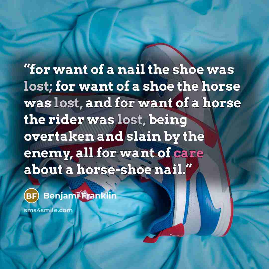 “for want of a nail the shoe was lost; for want of a shoe the horse was lost, and for want of a horse the rider was lost, being overtaken and slain by the enemy, all for want of care about a horse-shoe nail.” quote by Benjami Franklin