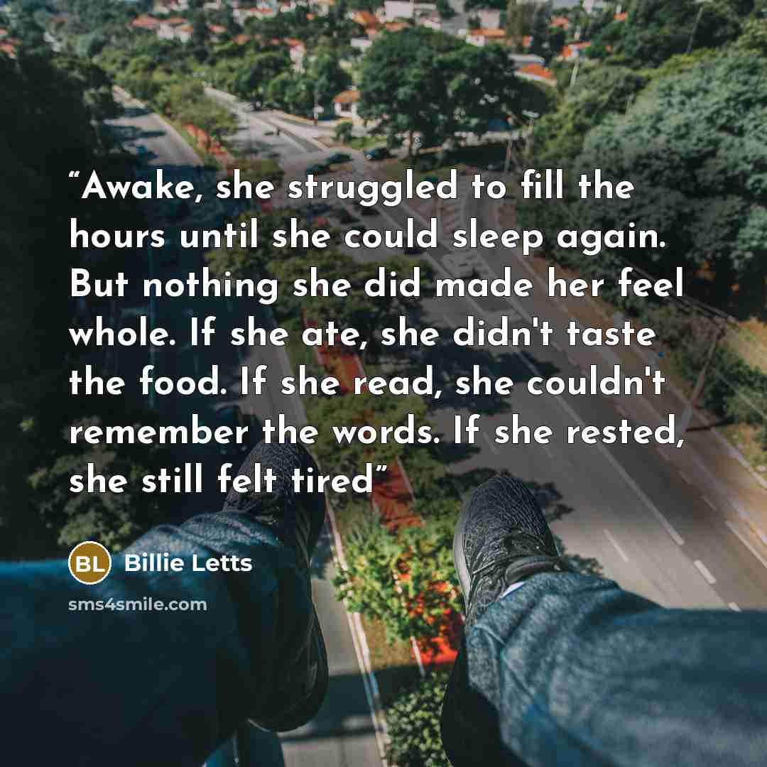 “Awake, she struggled to fill the hours until she could sleep again. But nothing she did made her feel whole. If she ate, she didn't taste the food. If she read, she couldn't remember the words. If she rested, she still felt tired” quote by Billie Letts