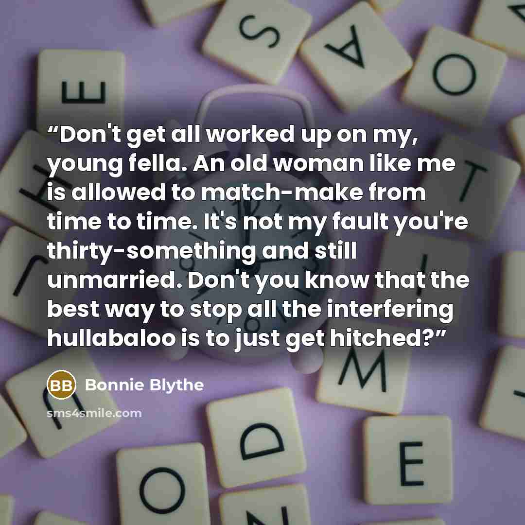 “Don't get all worked up on my, young fella. An old woman like me is allowed to match-make from time to time. It's not my fault you're thirty-something and still unmarried. Don't you know that the best way to stop all the interfering hullabaloo is to just get hitched?” quote by Bonnie Blythe