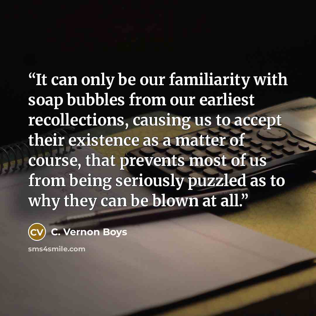 “It can only be our familiarity with soap bubbles from our earliest recollections, causing us to accept their existence as a matter of course, that prevents most of us from being seriously puzzled as to why they can be blown at all.” quote by C. Vernon Boys