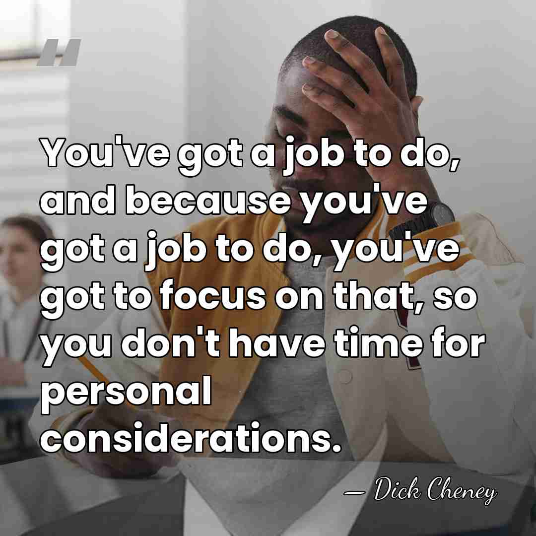 You've got a job to do, and because you've got a job&hellip; - Dick Cheney