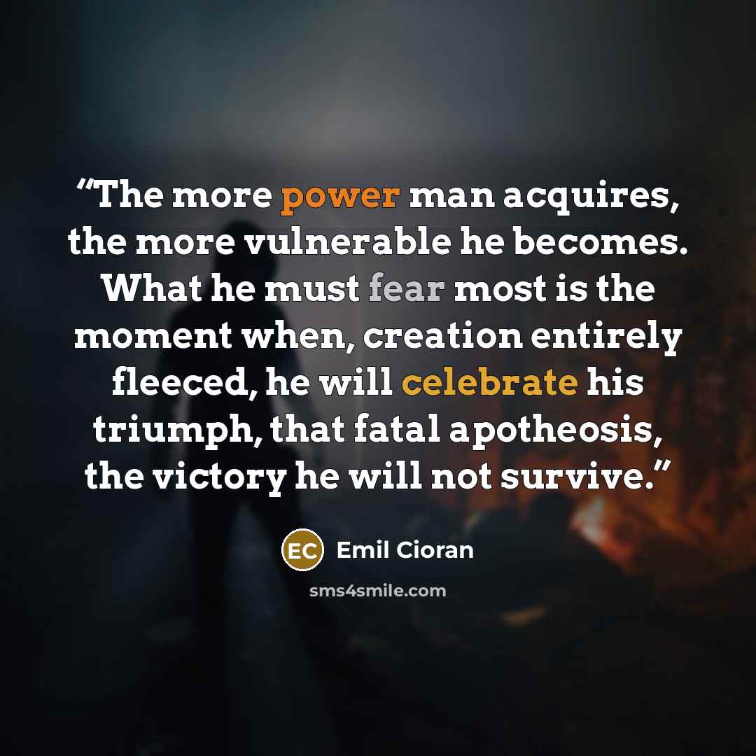 “The more power man acquires, the more vulnerable he becomes. What he must fear most is the moment when, creation entirely fleeced, he will celebrate his triumph, that fatal apotheosis, the victory he will not survive.” quote by Emil Cioran