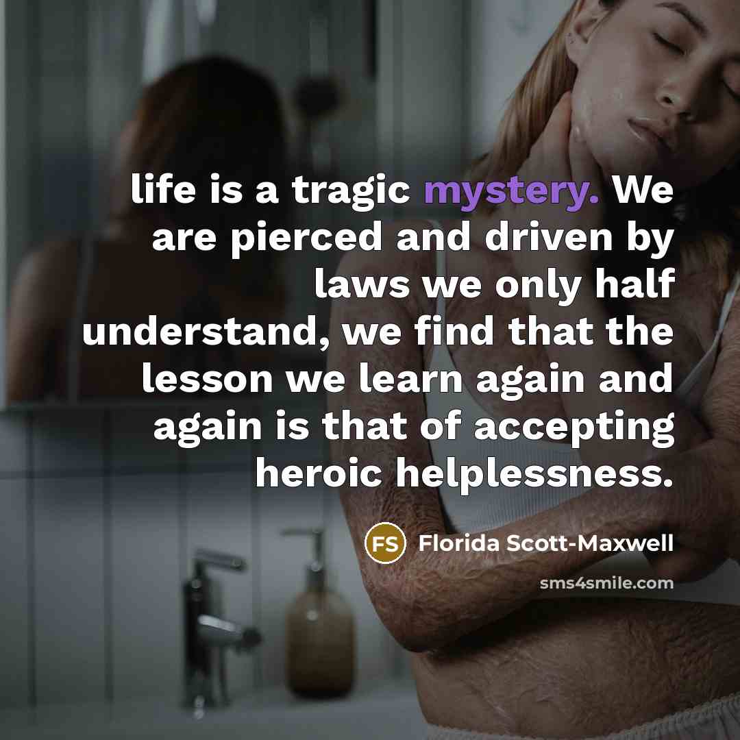 “life is a tragic mystery. We are pierced and driven…” quote by Florida Scott-Maxwell