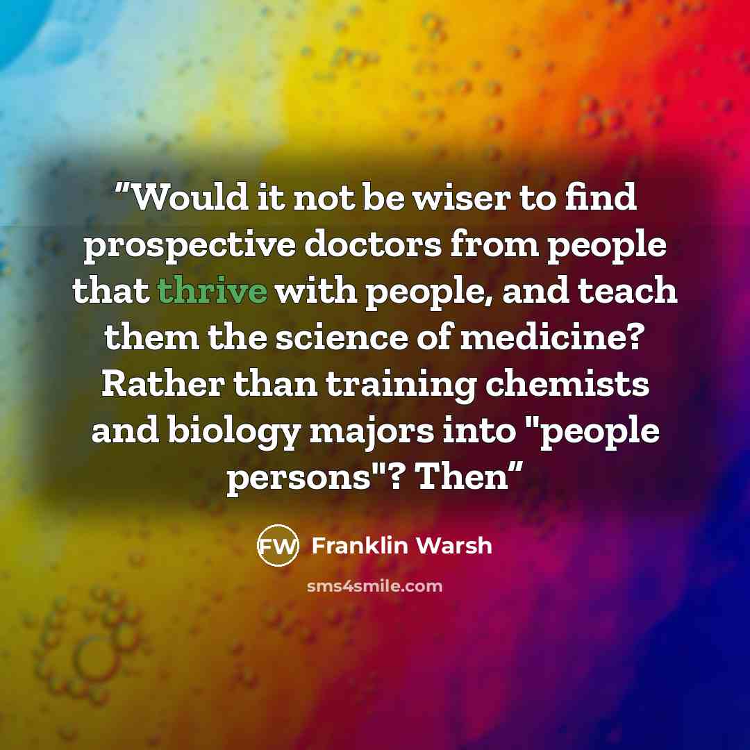 “Would it not be wiser to find prospective doctors from people that thrive with people, and teach them the science of medicine? Rather than training chemists and biology majors into "people persons"? Then” quote by Franklin Warsh