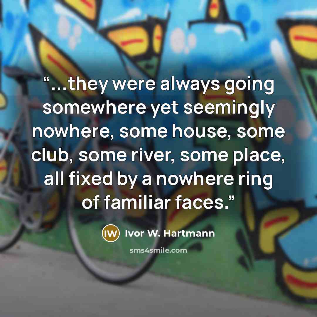 “...they were always going somewhere yet seemingly nowhere, some house, some club, some river, some place, all fixed by a nowhere ring of familiar faces.” quote by Ivor W. Hartmann